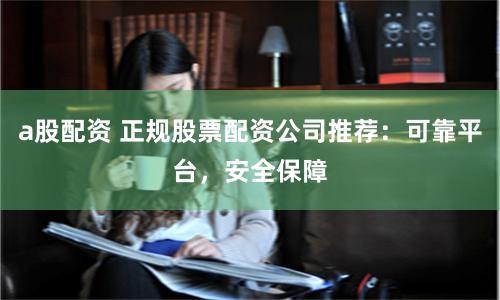 a股配资 正规股票配资公司推荐：可靠平台，安全保障
