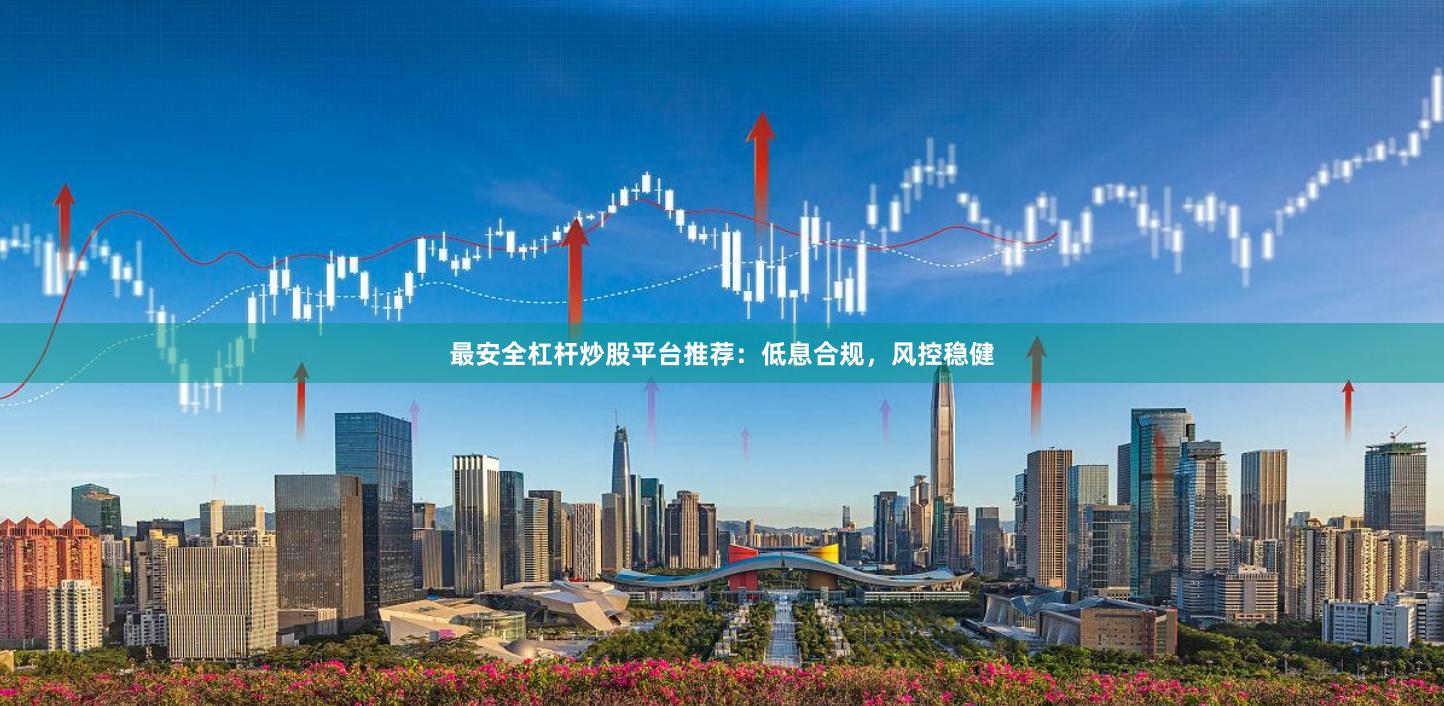最安全杠杆炒股平台推荐：低息合规，风控稳健